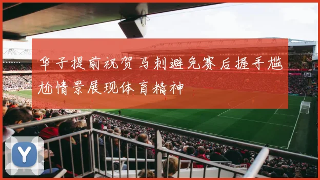 华子提前祝贺马刺避免赛后握手尴尬情景展现体育精神