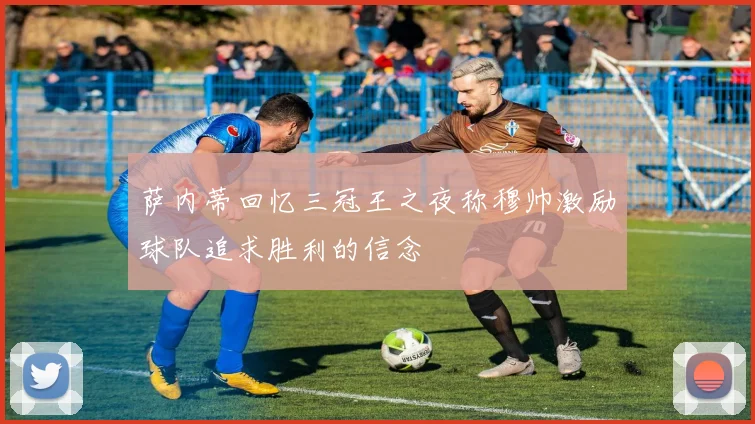 萨内蒂回忆三冠王之夜称穆帅激励球队追求胜利的信念