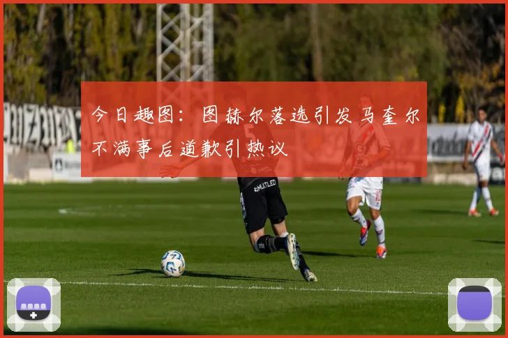 今日趣图：图赫尔落选引发马奎尔不满事后道歉引热议