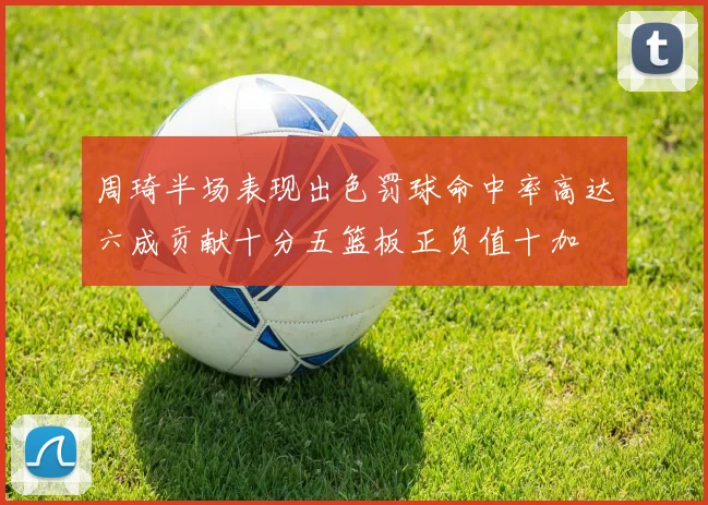 周琦半场表现出色罚球命中率高达六成贡献十分五篮板正负值十加