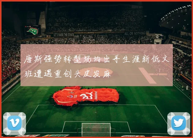 唐斯强势转型场均出手生涯新低文班遭遇重创头皮发麻
