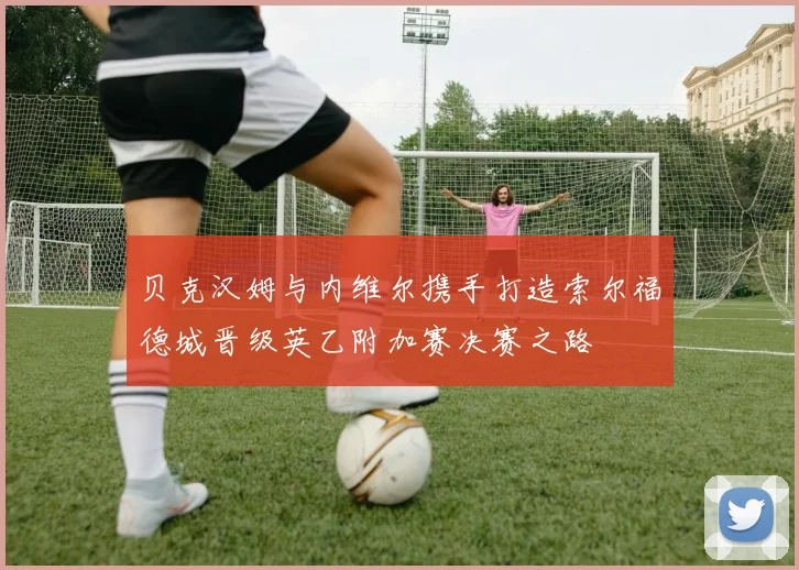 贝克汉姆与内维尔携手打造索尔福德城晋级英乙附加赛决赛之路