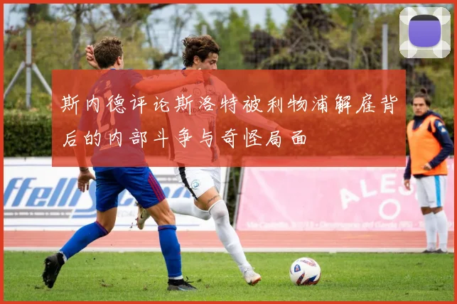 斯内德评论斯洛特被利物浦解雇背后的内部斗争与奇怪局面
