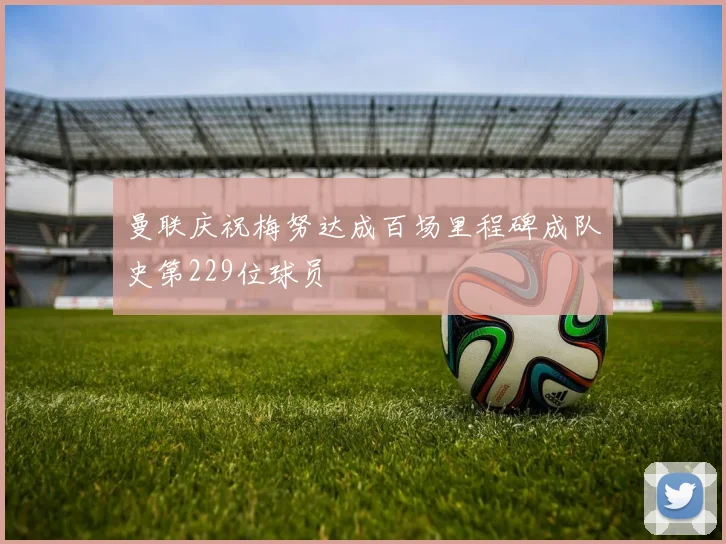 曼联庆祝梅努达成百场里程碑成队史第229位球员
