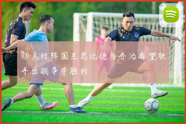 76人对阵国王恩比德与乔治有望联手出战争夺胜利