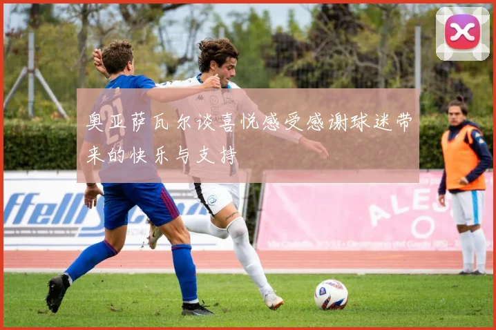 奥亚萨瓦尔谈喜悦感受感谢球迷带来的快乐与支持