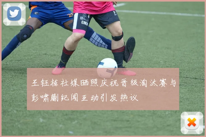 王钰栋社媒晒照庆祝晋级淘汰赛与彭啸蒯纪闻互动引发热议