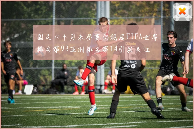 国足六个月未参赛仍稳居FIFA世界排名第93亚洲排名第14引发关注